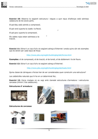 Forces i estructures Tecnologia 3r ESO
Exercici 10: Observa la següent estructura i digues a quin tipus d’esforços està sotmesa
cadascuna de les seves parts.
El pal blau està sotmès a compressió.
El pal verd suporta la cisalla i la flexió.
El pal groc suporta la compressió.
Els cables rojos estan sotmesos a la
tracció.
Exercici 11: Dóna-li un cop d’ull a la següent adreça d’Internet i anota quins són els exemples
que és donen per cada tipus de força:
http://www.pbs.org/wgbh/buildingbig/lab/forces.html
Exemples: el de compressió, el de tracció, el de torsió, el de doblament i la de fisura.
Exercici 12: Dóna-li un cop d’ull a la següent adreça d’Internet:
http://www.pbs.org/wgbh/buildingbig/lab/loads.html
Quina classe de càrregues o forces han de ser considerades quan construïm una estructura?
Les catàstrofes naturals que hi ha en un determinat lloc.
Exercici 13: Cerca imatges on es vegi amb claredat estructures d’armadura i estructures
carcassa (mínim 3 de cadascuna).
Estructures d’ armadura:
Estructures de carcassa:
5
F
F´
 