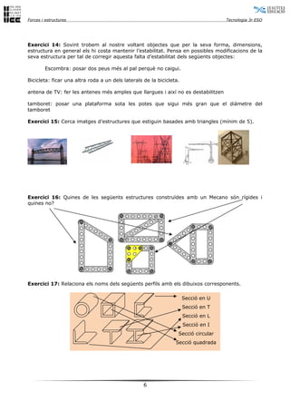 Forces i estructures Tecnologia 3r ESO
Exercici 14: Sovint trobem al nostre voltant objectes que per la seva forma, dimensions,
estructura en general els hi costa mantenir l’estabilitat. Pensa en possibles modificacions de la
seva estructura per tal de corregir aquesta falta d’estabilitat dels següents objectes:
Escombra: posar dos peus més al pal perquè no caigui.
Bicicleta: ficar una altra roda a un dels laterals de la bicicleta.
antena de TV: fer les antenes més amples que llargues i així no es destabilitzen
tamboret: posar una plataforma sota les potes que sigui més gran que el diàmetre del
tamboret
Exercici 15: Cerca imatges d’estructures que estiguin basades amb triangles (mínim de 5).
Exercici 16: Quines de les següents estructures construïdes amb un Mecano són rígides i
quines no?
Exercici 17: Relaciona els noms dels següents perfils amb els dibuixos corresponents.
Secció en U
Secció en T
Secció en L
Secció en I
Secció circular
Secció quadrada
6
 