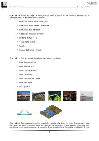 Forces i estructures Tecnologia 3r ESO
Exercici 18: Indica en cada cas quin tipus de perfil s’utilitza en les següents estructures. Si
vols pots acompanyar-ho d’una fotografia.
 Quadre d’una bicicleta - triangular
 Estructura d’una cadira - quadrada
 Estructura d’un para-sol - T
 Cistella de bàsquet - circular
 Porteria de futbol - U
 Torre d’alta tensió - I
 Farola - I
 Senyal de trànsit - circular
Exercici 19: Busca imatges de dels següents tipus de ponts:
 Pont d'arc de pedra
 Pont d’arcs d’acer
 Ponts en suspensió
 Pont Cantilever
 Pont suportat per cables
 Pont basculant
 Pont giratori
Exercici 20: Fes una recerca sobre un dels tres ponts més llargs del món. Fes una descripció
d’on està, de quins materials està fet, quan es va construir, i tota aquella informació que
consideris interessant o curiosa. Acompanya la descripció d’una fotografia extreta del Google
7
 
