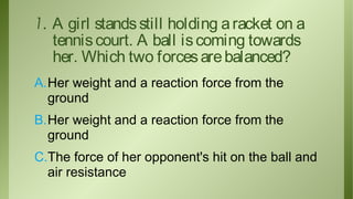 1. A girl stands still holding a racket on a
tennis court. A ball is coming towards
her. Which two forces are balanced?
A.Her weight and a reaction force from the
ground
B.Her weight and a reaction force from the
ground
C.The force of her opponent's hit on the ball and
air resistance

 