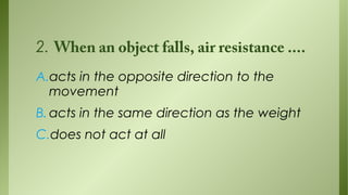 2. When an object falls, air resistance ....
A.acts in the opposite direction to the
movement
B. acts in the same direction as the weight
C.does not act at all

 