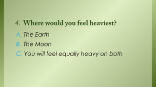 4. Where would you feel heaviest?
A. The Earth
B. The Moon
C. You will feel equally heavy on both

 
