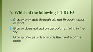 5. Which of the following is TRUE?
A. Gravity only acts through air, not through water
or land
B. Gravity does not act on aeroplanes flying in the
sky
C.Gravity always acts towards the centre of the
earth

 