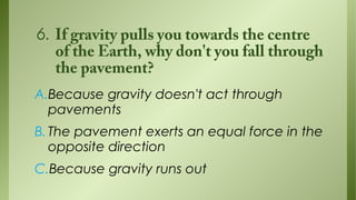6. If gravity pulls you towards the centre
of the Earth, why don't you fall through
the pavement?
A.Because gravity doesn't act through
pavements
B. The pavement exerts an equal force in the
opposite direction
C.Because gravity runs out

 
