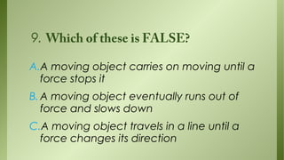 9. Which of these is FALSE?
A.A moving object carries on moving until a
force stops it
B. A moving object eventually runs out of
force and slows down
C.A moving object travels in a line until a
force changes its direction

 
