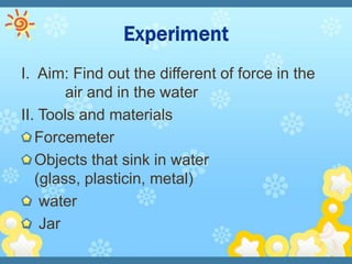 I. Aim: Find out the different of force in the
        air and in the water
II. Tools and materials
   Forcemeter
   Objects that sink in water
   (glass, plasticin, metal)
    water
    Jar
 