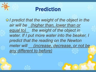 I predict that the weight of the object in the
air will be _(higher than, lower than or
equal to) _ the weight of the object in
water. If I put more water into the beaker, I
predict that the reading on the Newton
meter will __(increase, decrease, or not be
any different to before)
 
