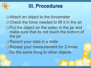 Attach an object to the forcemeter
Check the force needed to lift it in the air
Put the object on the water in the jar and
make sure that its not touch the bottom of
the jar
Record your data in a table
Repeat your measurement for 3 times
Do the same thing to other objects
 