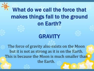 The force of gravity also exists on the Moon
  but it is not as strong as it is on the Earth.
This is because the Moon is much smaller than
                    the Earth.
 