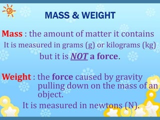 Mass : the amount of matter it contains
It is measured in grams (g) or kilograms (kg)
          but it is NOT a force.

Weight : the force caused by gravity
         pulling down on the mass of an
         object.
    It is measured in newtons (N).
 