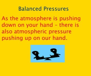 Balanced Pressures As the atmosphere is pushing down on your hand – there is also atmospheric pressure pushing up on our hand. 