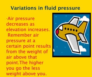 Variations in fluid pressure · Air pressure decreases as elevation increases.  Remember air pressure at a certain point results from the weight of air above that point.The higher you go the less weight above you. 