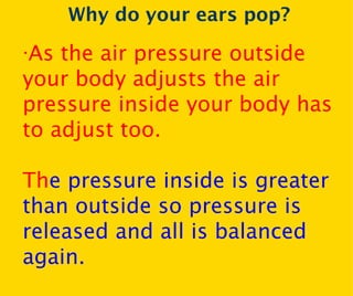 Why do your ears pop? · As the air pressure outside your body adjusts the air pressure inside your body has to adjust too. Th e pressure inside is greater than outside so pressure is released and all is balanced again. 