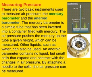 Measuring Pressure T here are two basic instruments used to measure air pressure: the  mercury barometer  and the  aneroid barometer . The mercury barometer is a simple tube that has been inverted into a container filled with mercury. The air pressure pushes the mercury up the tube a given height, which can be measured. Other liquids, such as water, can also be used. An aneroid barometer contains no liquid, but small cells that expand and contract with the changes in air pressure. By attaching a needle to the cells, the air pressure can be measured.   