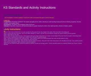 KS Standards and Activity Instructions Standards / Indicators : ( Use KS standards, not district standards. Include both number and standard description as well as indicator.)  Gr ades 8-9 S TANDARD 2 :  PHYSICAL SCIENCE- The student will apply process skills to develop an understanding of physical science including: properties, Rockets, Satellites, and Satellite Motion.  B enchmark 3 :  The student will investigate motion and forces. I ndicator 2 :  Describes, measures, and represents data on a graph showing the motion of an object (position, direction of motion, speed). Ac tivity Instructions : S lide 3- Click on the numbered list 1-4 to open questions for discussion for the class related to the motion of the tennis ball in the background. Slide 4- Continue the class discussion, click on the hidden definition of "motion", and see if the new definition changes the classes answer to the first question. Slide 5- Read slide 5 to the class. Slide 6- Read each blue card to the class.  Have students hold up one finger if they think it is in motion, and two fingers if they don't think the situation is describing motion.  Once the class is showing their answers have a student click on the box to reveal the answer. Slide 7- Introduce the vocabulary word "reference point".  Have students create a list of reference points they could use while sitting on a bus. Slide 8- Click on the numbered list to open questions for class discussion. Slide 9- Introduce the metric system.  Pass out meter sticks for students to look at.  Show them each of the measurement units identified on the stick.  Give students practice using units by completing the "Metric Inventory 2" document attached.  Slide 10- Go over speed formulas, emphasizing difference between constant and average speed.  Practice calculating speed by completing "Bubble Gum Physics" handout attached. 