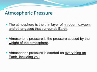 Atmospheric Pressure
 The atmosphere is the thin layer of nitrogen, oxygen,

and other gases that surrounds Earth.
 Atmospheric pressure is the pressure caused by the

weight of the atmosphere.
 Atmospheric pressure is exerted on everything on

Earth, including you.

 