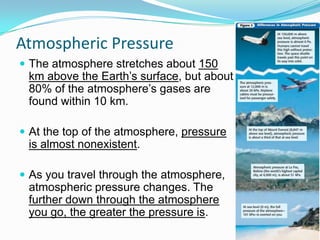 Atmospheric Pressure
 The atmosphere stretches about 150

km above the Earth’s surface, but about
80% of the atmosphere’s gases are
found within 10 km.

 At the top of the atmosphere, pressure

is almost nonexistent.
 As you travel through the atmosphere,

atmospheric pressure changes. The
further down through the atmosphere
you go, the greater the pressure is.

 