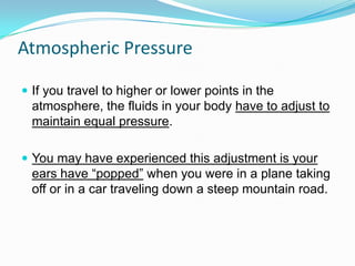Atmospheric Pressure
 If you travel to higher or lower points in the

atmosphere, the fluids in your body have to adjust to
maintain equal pressure.
 You may have experienced this adjustment is your

ears have “popped” when you were in a plane taking
off or in a car traveling down a steep mountain road.

 