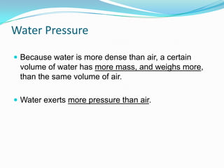 Water Pressure
 Because water is more dense than air, a certain

volume of water has more mass, and weighs more,
than the same volume of air.
 Water exerts more pressure than air.

 