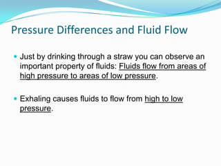 Pressure Differences and Fluid Flow
 Just by drinking through a straw you can observe an

important property of fluids: Fluids flow from areas of
high pressure to areas of low pressure.
 Exhaling causes fluids to flow from high to low

pressure.

 