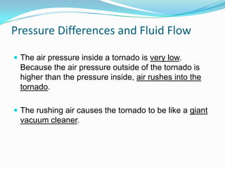 Pressure Differences and Fluid Flow
 The air pressure inside a tornado is very low.

Because the air pressure outside of the tornado is
higher than the pressure inside, air rushes into the
tornado.
 The rushing air causes the tornado to be like a giant

vacuum cleaner.

 