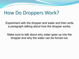 How Do Droppers Work?
Experiment with the dropper and water and then write
a paragraph talking about how the dropper works.

Make sure to talk about why water goes up into the
dropper and why the water can be forced out.

 