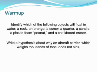 Warmup
Identify which of the following objects will float in
water: a rock, an orange, a screw, a quarter, a candle,
a plastic-foam “peanut,” and a chalkboard eraser.
Write a hypothesis about why an aircraft carrier, which
weighs thousands of tons, does not sink.

 