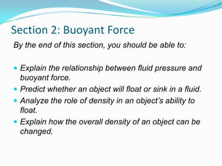 Section 2: Buoyant Force
By the end of this section, you should be able to:
 Explain the relationship between fluid pressure and

buoyant force.
 Predict whether an object will float or sink in a fluid.
 Analyze the role of density in an object’s ability to
float.
 Explain how the overall density of an object can be
changed.

 