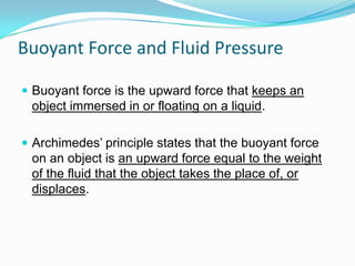 Buoyant Force and Fluid Pressure
 Buoyant force is the upward force that keeps an

object immersed in or floating on a liquid.
 Archimedes’ principle states that the buoyant force

on an object is an upward force equal to the weight
of the fluid that the object takes the place of, or
displaces.

 