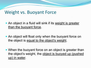 Weight vs. Buoyant Force
 An object in a fluid will sink if its weight is greater

than the buoyant force.
 An object will float only when the buoyant force on

the object is equal to the object’s weight.
 When the buoyant force on an object is greater than

the object’s weight, the object is buoyed up (pushed
up) in water.

 