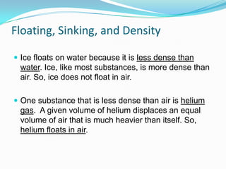 Floating, Sinking, and Density
 Ice floats on water because it is less dense than

water. Ice, like most substances, is more dense than
air. So, ice does not float in air.
 One substance that is less dense than air is helium

gas. A given volume of helium displaces an equal
volume of air that is much heavier than itself. So,
helium floats in air.

 