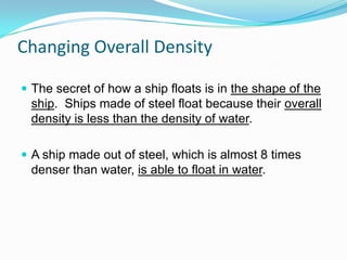 Changing Overall Density
 The secret of how a ship floats is in the shape of the

ship. Ships made of steel float because their overall
density is less than the density of water.
 A ship made out of steel, which is almost 8 times

denser than water, is able to float in water.

 