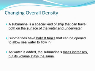Changing Overall Density
 A submarine is a special kind of ship that can travel

both on the surface of the water and underwater.
 Submarines have ballast tanks that can be opened

to allow sea water to flow in.
 As water is added, the submarine’s mass increases,

but its volume stays the same.

 