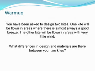 Warmup
You have been asked to design two kites. One kite will
be flown in areas where there is almost always a good
breeze. The other kite will be flown in areas with very
little wind.
What differences in design and materials are there
between your two kites?

 