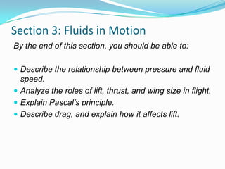 Section 3: Fluids in Motion
By the end of this section, you should be able to:
 Describe the relationship between pressure and fluid

speed.
 Analyze the roles of lift, thrust, and wing size in flight.
 Explain Pascal’s principle.
 Describe drag, and explain how it affects lift.

 