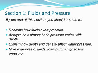 Section 1: Fluids and Pressure
By the end of this section, you should be able to:
 Describe how fluids exert pressure.
 Analyze how atmospheric pressure varies with

depth.
 Explain how depth and density affect water pressure.
 Give examples of fluids flowing from high to low
pressure.

 