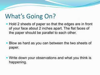 What’s Going On?
 Hold 2 sheets of paper so that the edges are in front

of your face about 2 inches apart. The flat faces of
the paper should be parallel to each other.
 Blow as hard as you can between the two sheets of

paper.
 Write down your observations and what you think is

happening.

 