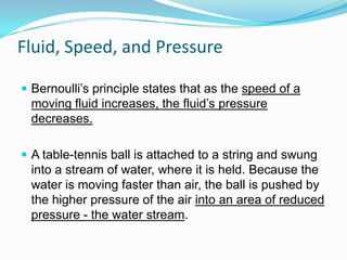 Fluid, Speed, and Pressure
 Bernoulli’s principle states that as the speed of a

moving fluid increases, the fluid’s pressure
decreases.
 A table-tennis ball is attached to a string and swung

into a stream of water, where it is held. Because the
water is moving faster than air, the ball is pushed by
the higher pressure of the air into an area of reduced
pressure - the water stream.

 
