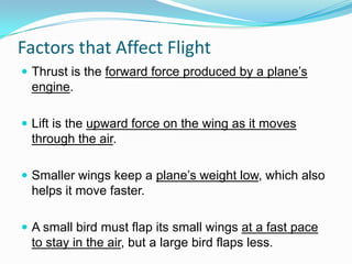 Factors that Affect Flight
 Thrust is the forward force produced by a plane’s

engine.
 Lift is the upward force on the wing as it moves

through the air.
 Smaller wings keep a plane’s weight low, which also

helps it move faster.
 A small bird must flap its small wings at a fast pace

to stay in the air, but a large bird flaps less.

 
