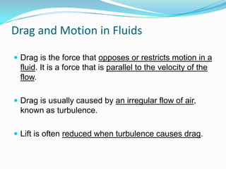 Drag and Motion in Fluids
 Drag is the force that opposes or restricts motion in a

fluid. It is a force that is parallel to the velocity of the
flow.
 Drag is usually caused by an irregular flow of air,

known as turbulence.
 Lift is often reduced when turbulence causes drag.

 