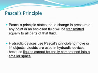 Pascal’s Principle
 Pascal’s principle states that a change in pressure at

any point in an enclosed fluid will be transmitted
equally to all parts of that fluid.
 Hydraulic devices use Pascal’s principle to move or

lift objects. Liquids are used in hydraulic devices
because liquids cannot be easily compressed into a
smaller space.

 