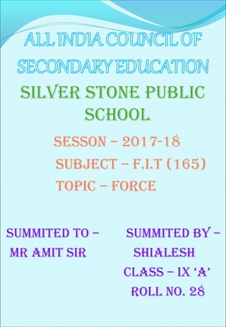 SILVER STONE PUBLIC
SCHOOL
SESSON – 2017-18
SUBJECT – F.I.T (165)
TOPIC – FORCE
SUMMITED TO – SUMMITED BY –
MR AMIT SIR SHIALESH
CLASS – IX ‘A’
ROLL NO. 28
 