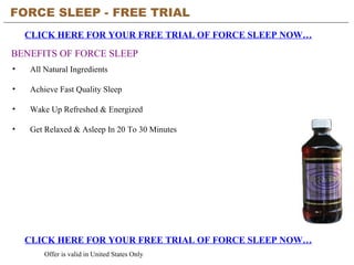 FORCE SLEEP - FREE TRIAL   CLICK HERE FOR YOUR FREE TRIAL OF FORCE SLEEP NOW… CLICK HERE FOR YOUR FREE TRIAL OF FORCE SLEEP NOW… Offer is valid in United States Only BENEFITS OF FORCE SLEEP ,[object Object],[object Object],[object Object],[object Object]