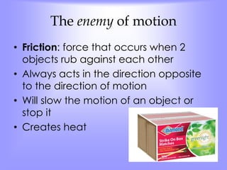The enemy of motion 
• Friction: force that occurs when 2 
objects rub against each other 
• Always acts in the direction opposite 
to the direction of motion 
• Will slow the motion of an object or 
stop it 
• Creates heat 
 