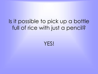 Is it possible to pick up a bottle 
full of rice with just a pencil? 
YES! 
 