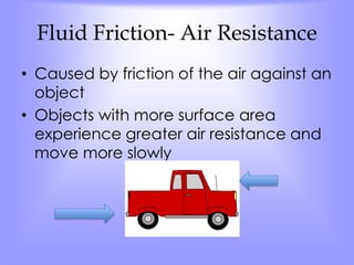 Fluid Friction- Air Resistance 
• Caused by friction of the air against an 
object 
• Objects with more surface area 
experience greater air resistance and 
move more slowly 
 