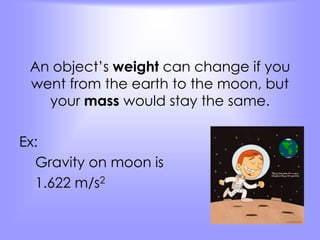 An object’s weight can change if you 
went from the earth to the moon, but 
your mass would stay the same. 
Ex: 
Gravity on moon is 
1.622 m/s2 
 