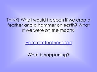 THINK! What would happen if we drop a 
feather and a hammer on earth? What 
if we were on the moon? 
Hammer-feather drop 
What is happening? 
 
