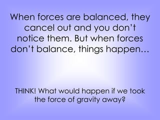 When forces are balanced, they 
cancel out and you don’t 
notice them. But when forces 
don’t balance, things happen… 
THINK! What would happen if we took 
the force of gravity away? 
 