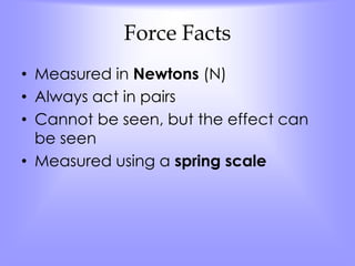 Force Facts 
• Measured in Newtons (N) 
• Always act in pairs 
• Cannot be seen, but the effect can 
be seen 
• Measured using a spring scale 
 